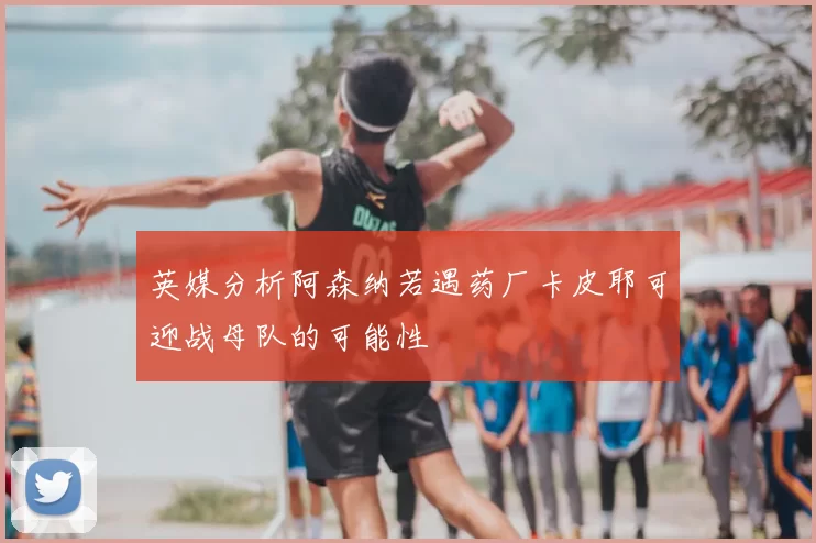 英媒分析阿森纳若遇药厂卡皮耶可迎战母队的可能性