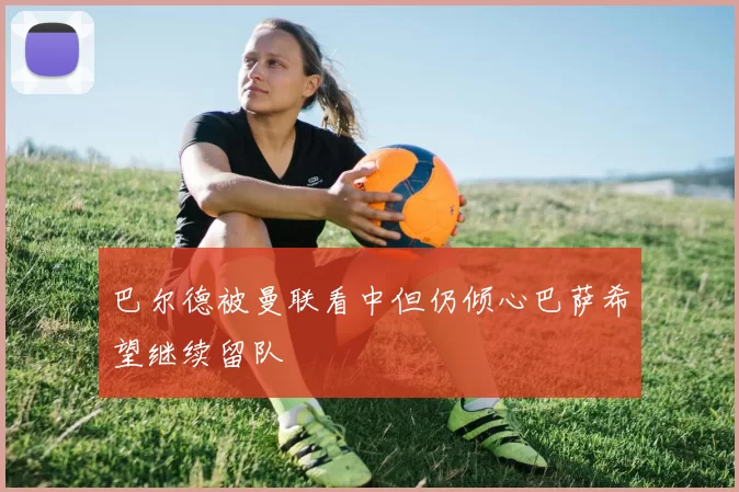 巴尔德被曼联看中但仍倾心巴萨希望继续留队