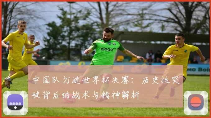 中国队打进世界杯决赛：历史性突破背后的战术与精神解析