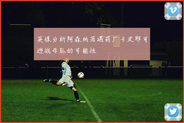 英媒分析阿森纳若遇药厂卡皮耶可迎战母队的可能性