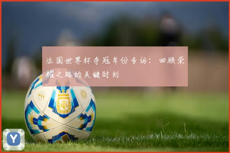法国世界杯夺冠年份专访：回顾荣耀之路的关键时刻