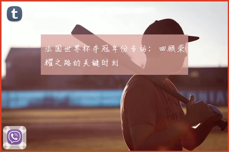 法国世界杯夺冠年份专访：回顾荣耀之路的关键时刻