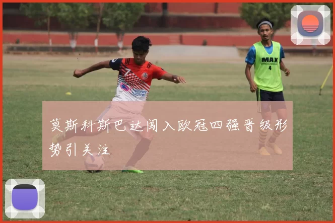 莫斯科斯巴达闯入欧冠四强晋级形势引关注