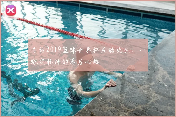 专访2019篮球世界杯关键先生:一球定乾坤的幕后心路