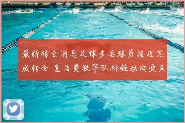 最新转会消息足球多名球员接近完成转会 皇马曼联等队补强动向受关注