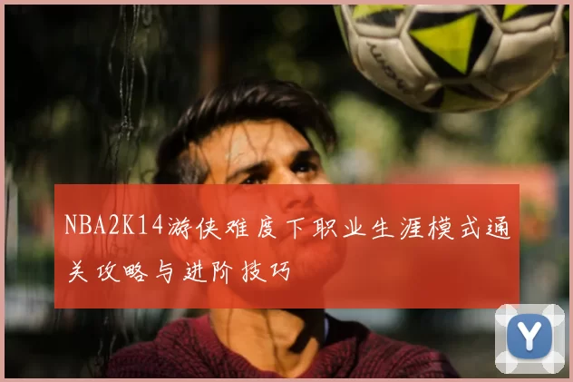 NBA2K14游侠难度下职业生涯模式通关攻略与进阶技巧