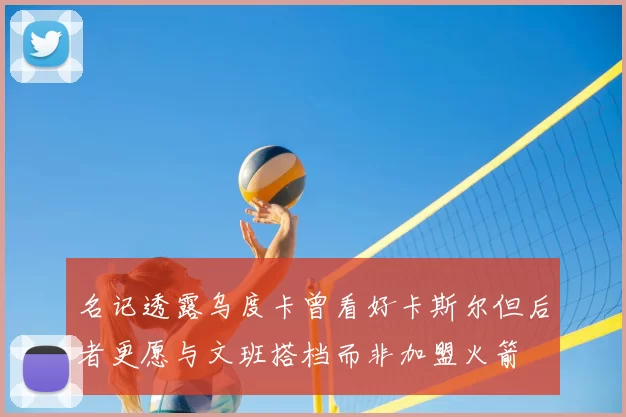 名记透露乌度卡曾看好卡斯尔但后者更愿与文班搭档而非加盟火箭