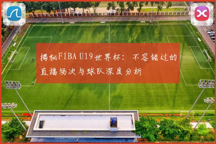揭秘FIBA U19世界杯：不容错过的直播场次与球队深度分析
