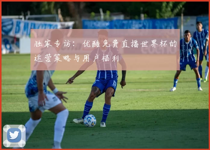 独家专访：优酷免费直播世界杯的运营策略与用户福利