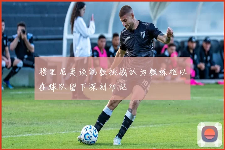 穆里尼奥谈执教挑战认为教练难以在球队留下深刻印记