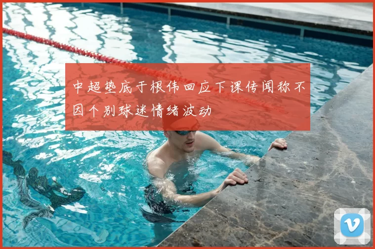 中超垫底于根伟回应下课传闻称不因个别球迷情绪波动