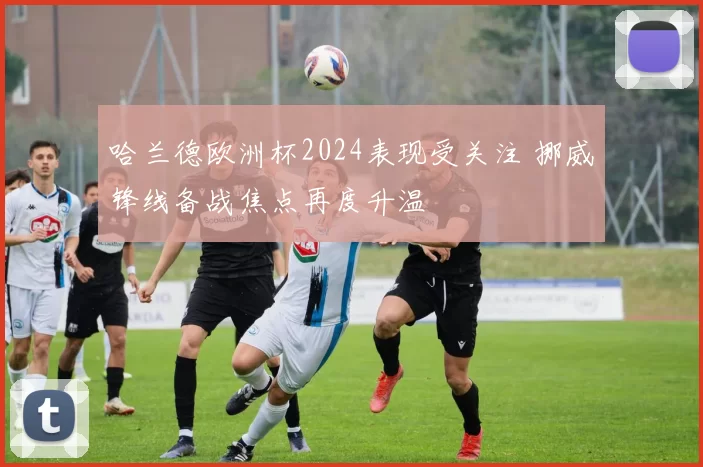 哈兰德欧洲杯2024表现受关注 挪威锋线备战焦点再度升温
