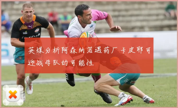 英媒分析阿森纳若遇药厂卡皮耶可迎战母队的可能性