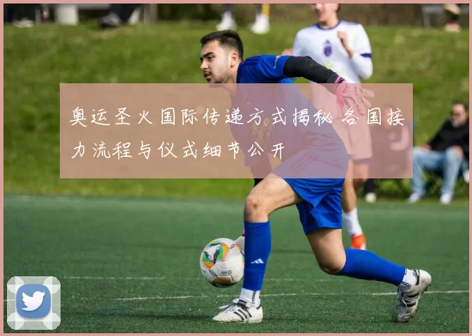 奥运圣火国际传递方式揭秘 各国接力流程与仪式细节公开