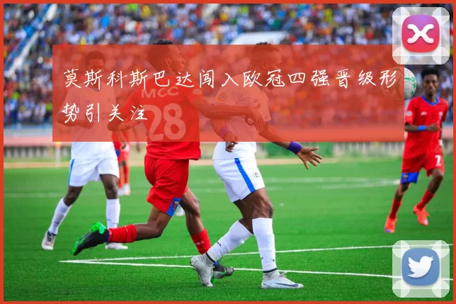 莫斯科斯巴达闯入欧冠四强晋级形势引关注