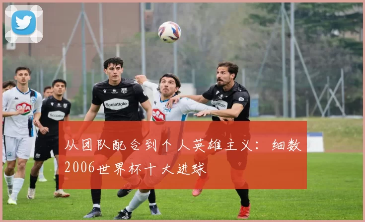 从团队配合到个人英雄主义：细数2006世界杯十大进球