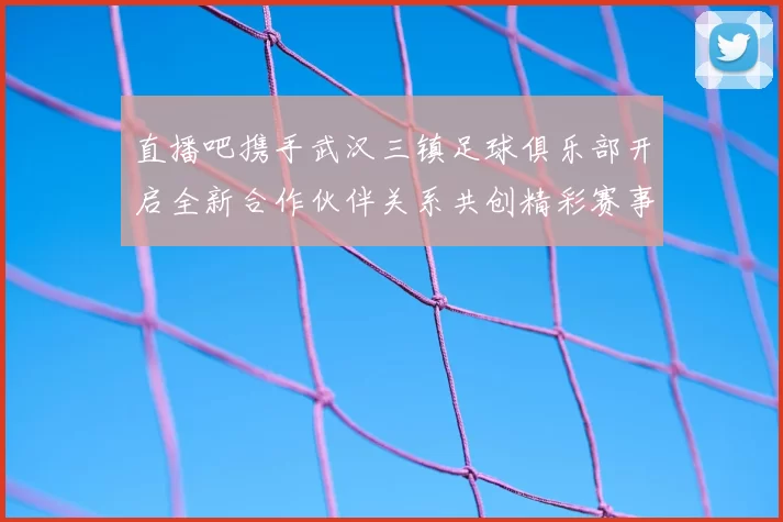 直播吧携手武汉三镇足球俱乐部开启全新合作伙伴关系共创精彩赛事体验