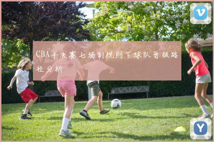 CBA半决赛七场制规则下球队晋级路径分析
