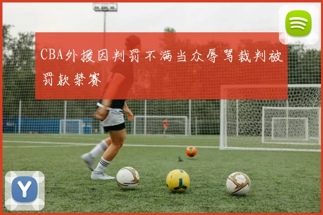 CBA外援因判罚不满当众辱骂裁判被罚款禁赛