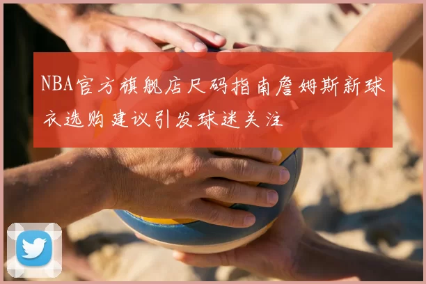 NBA官方旗舰店尺码指南詹姆斯新球衣选购建议引发球迷关注