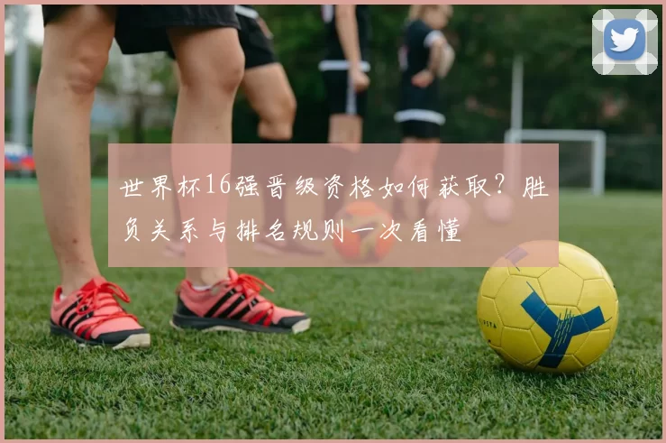 世界杯16强晋级资格如何获取？胜负关系与排名规则一次看懂