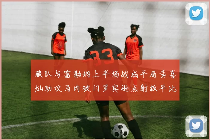 狼队与富勒姆上半场战成平局黄喜灿助攻马内破门罗宾逊点射扳平比分