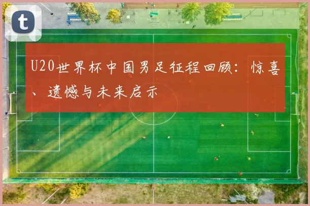 U20世界杯中国男足征程回顾：惊喜、遗憾与未来启示