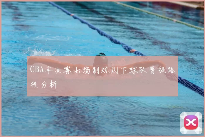 CBA半决赛七场制规则下球队晋级路径分析