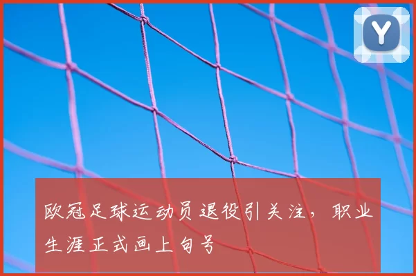 欧冠足球运动员退役引关注,职业生涯正式画上句号