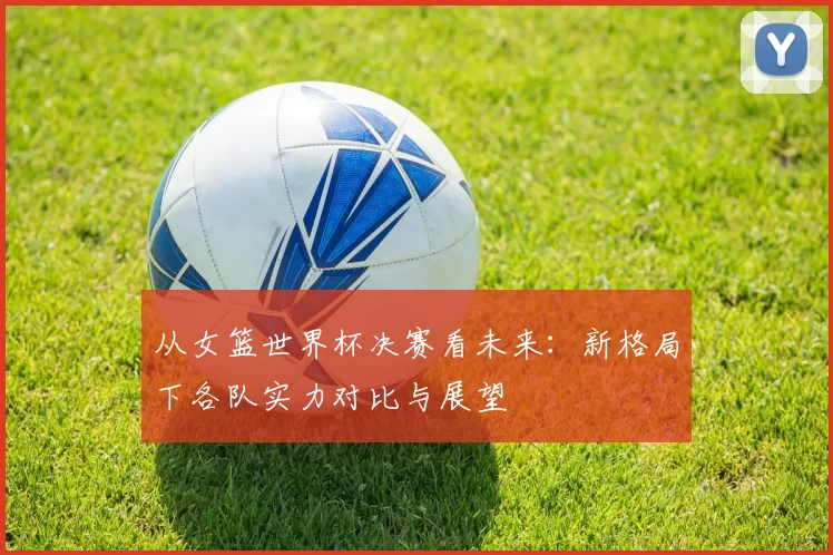 从女篮世界杯决赛看未来：新格局下各队实力对比与展望