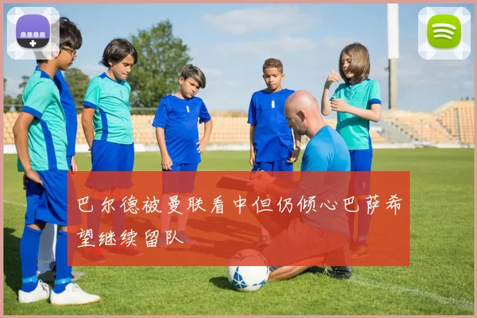 巴尔德被曼联看中但仍倾心巴萨希望继续留队