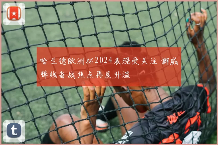 哈兰德欧洲杯2024表现受关注 挪威锋线备战焦点再度升温