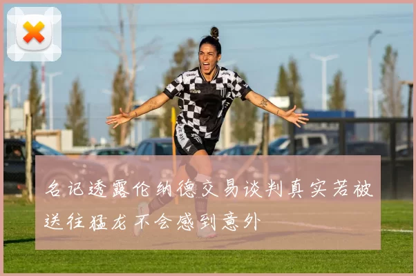 名记透露伦纳德交易谈判真实若被送往猛龙不会感到意外