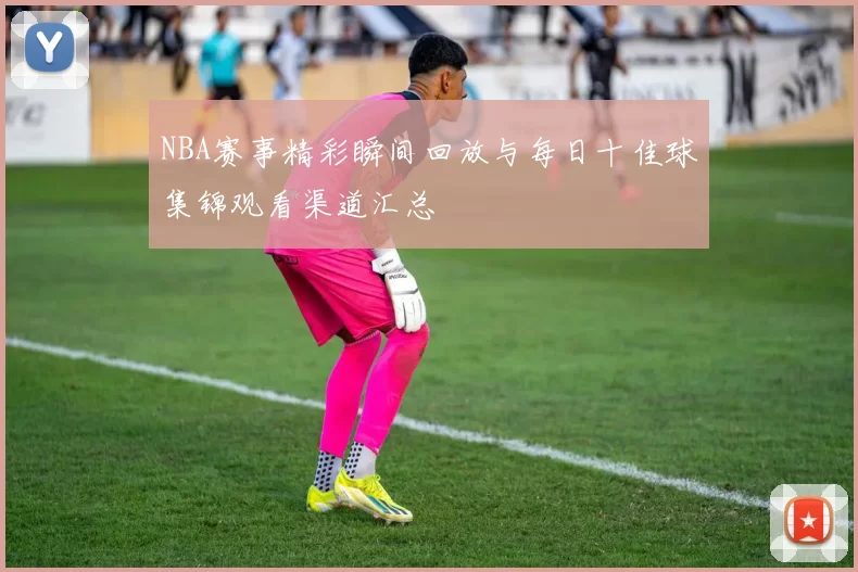 NBA赛事精彩瞬间回放与每日十佳球集锦观看渠道汇总
