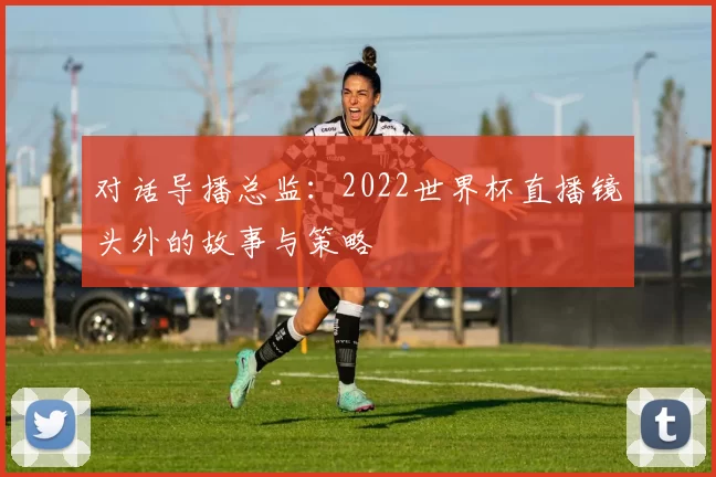 对话导播总监：2022世界杯直播镜头外的故事与策略