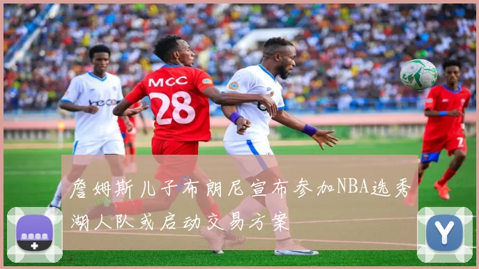 詹姆斯儿子布朗尼宣布参加NBA选秀湖人队或启动交易方案