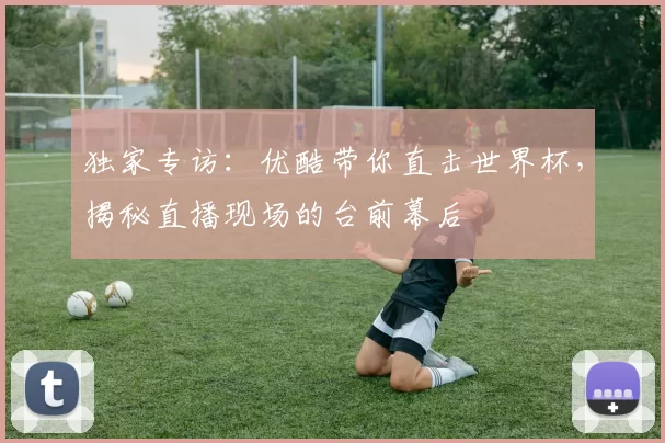 独家专访：优酷带你直击世界杯，揭秘直播现场的台前幕后