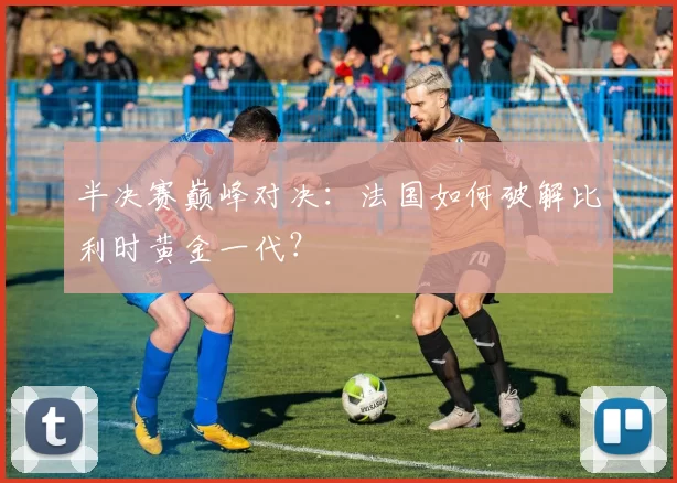 半决赛巅峰对决：法国如何破解比利时黄金一代？