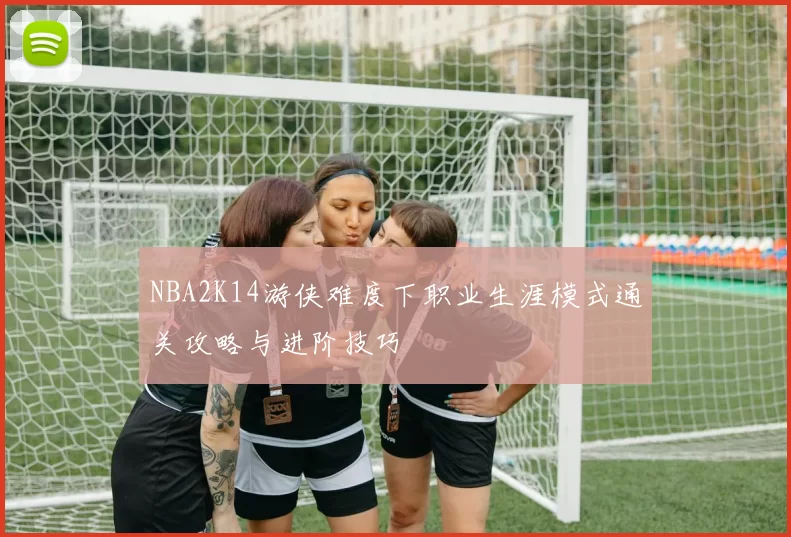 NBA2K14游侠难度下职业生涯模式通关攻略与进阶技巧