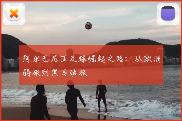阿尔巴尼亚足球崛起之路：从欧洲弱旅到黑马劲旅