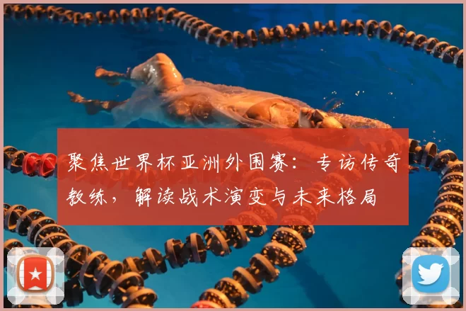 聚焦世界杯亚洲外围赛：专访传奇教练，解读战术演变与未来格局