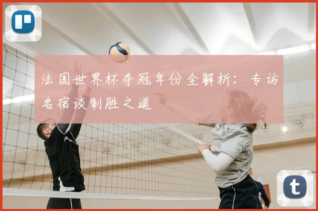 法国世界杯夺冠年份全解析:专访名宿谈制胜之道