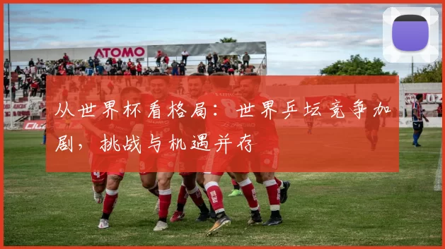 从世界杯看格局：世界乒坛竞争加剧，挑战与机遇并存