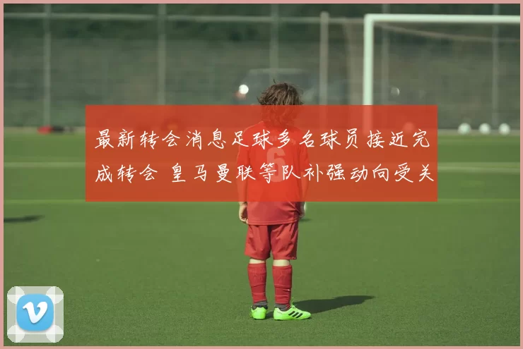 最新转会消息足球多名球员接近完成转会 皇马曼联等队补强动向受关注