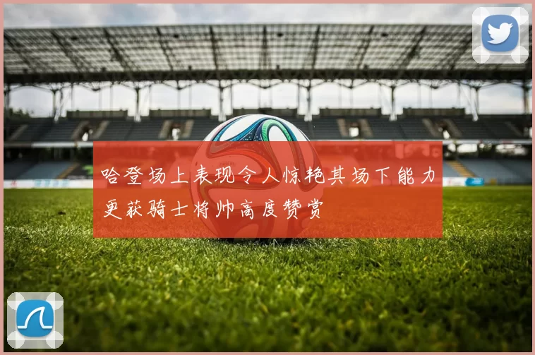 哈登场上表现令人惊艳其场下能力更获骑士将帅高度赞赏