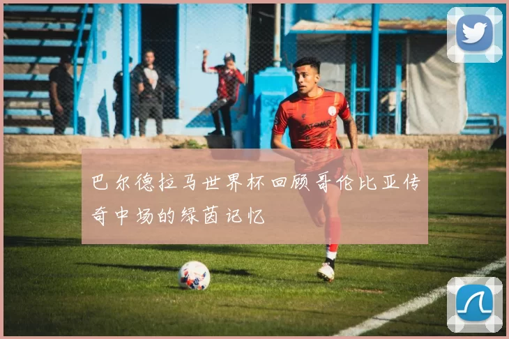 巴尔德拉马世界杯回顾哥伦比亚传奇中场的绿茵记忆