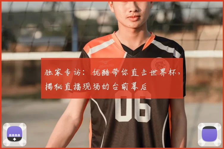独家专访:优酷带你直击世界杯,揭秘直播现场的台前幕后