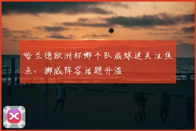 哈兰德欧洲杯哪个队成球迷关注焦点，挪威阵容话题升温