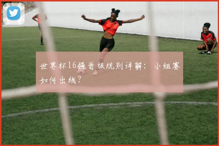世界杯16强晋级规则详解:小组赛如何出线?