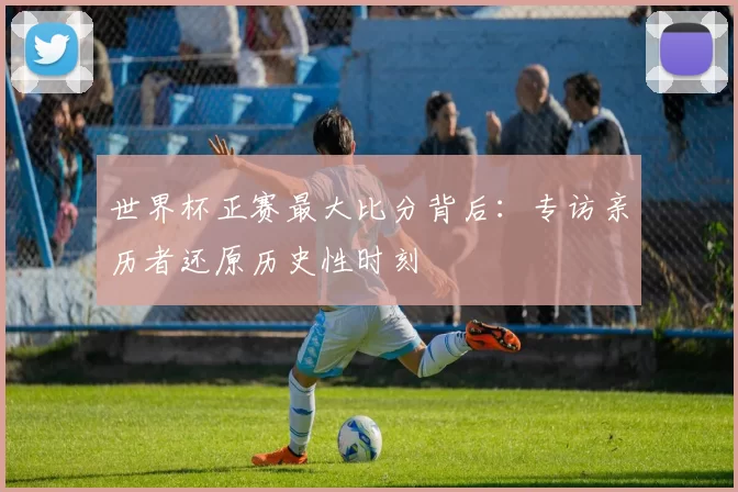 世界杯正赛最大比分背后：专访亲历者还原历史性时刻